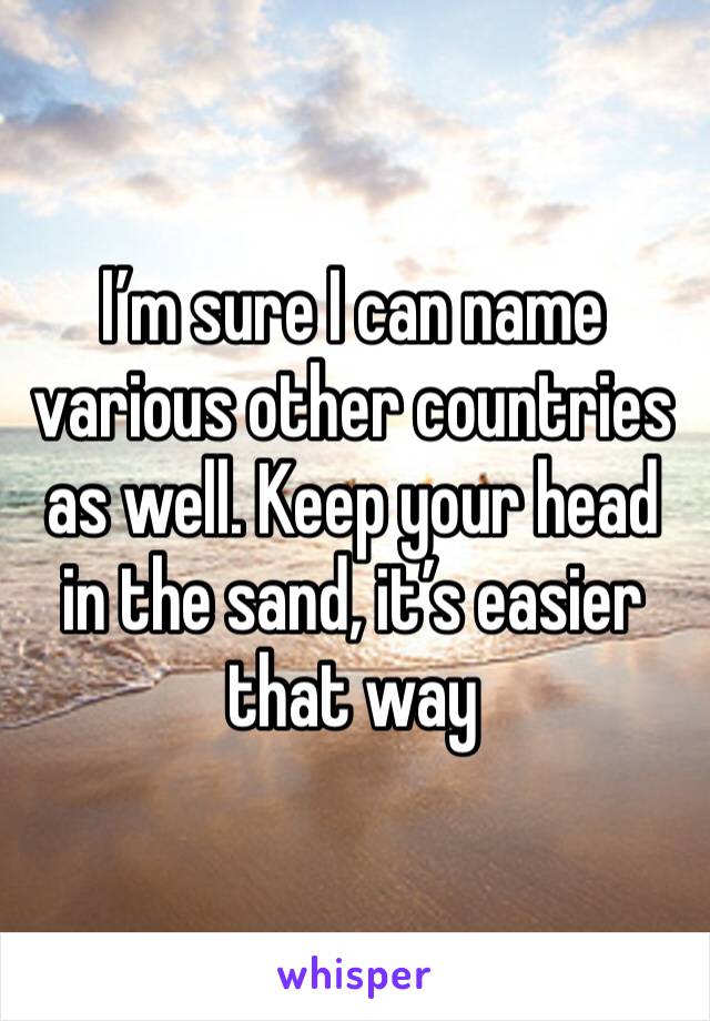 I’m sure I can name various other countries as well. Keep your head in the sand, it’s easier that way