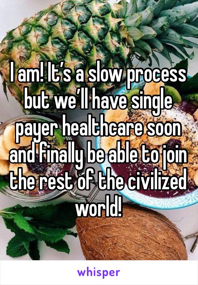 I am! It’s a slow process but we’ll have single payer healthcare soon and finally be able to join the rest of the civilized world!