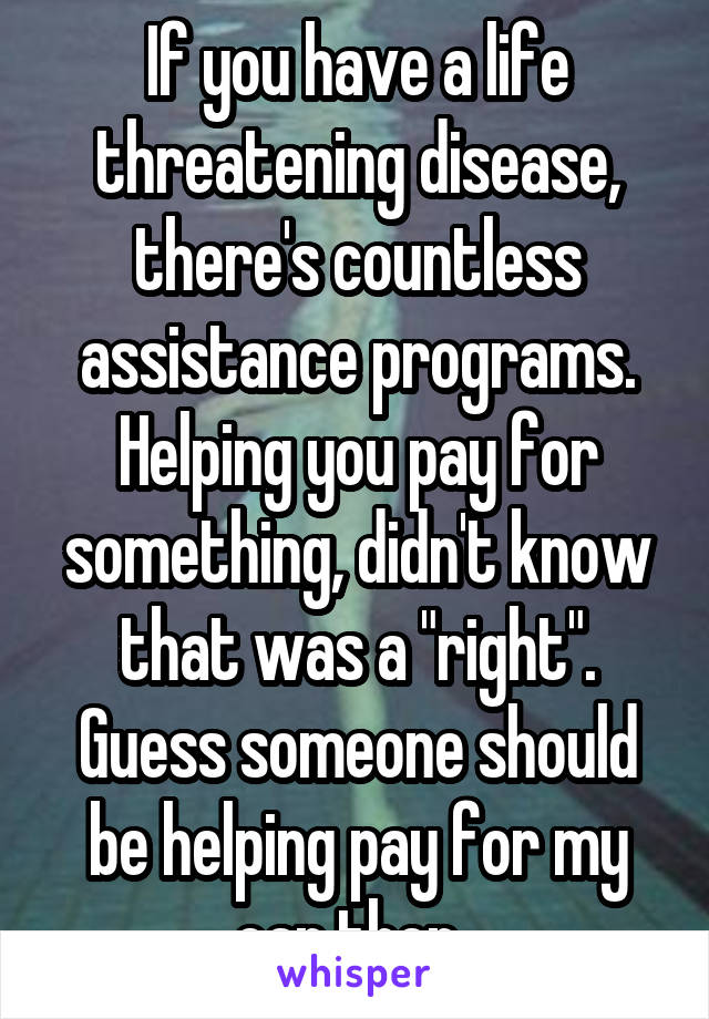 If you have a life threatening disease, there's countless assistance programs. Helping you pay for something, didn't know that was a "right". Guess someone should be helping pay for my car then. 