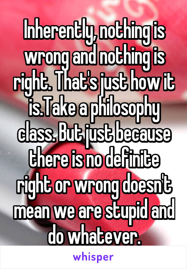 Inherently, nothing is wrong and nothing is right. That's just how it is.Take a philosophy class. But just because there is no definite right or wrong doesn't mean we are stupid and do whatever.