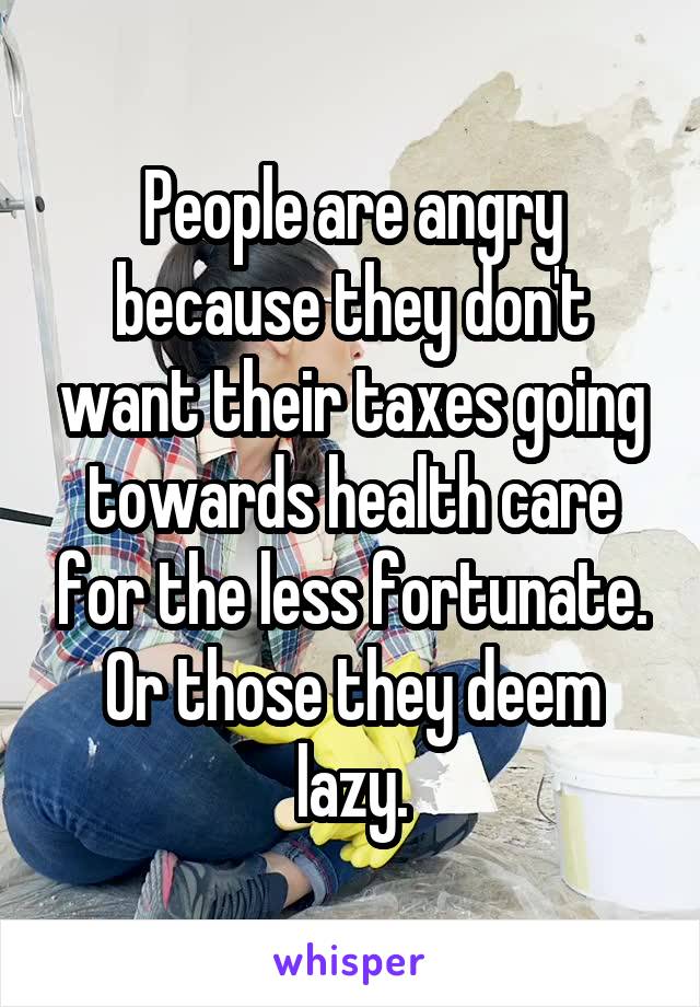 People are angry because they don't want their taxes going towards health care for the less fortunate. Or those they deem lazy.