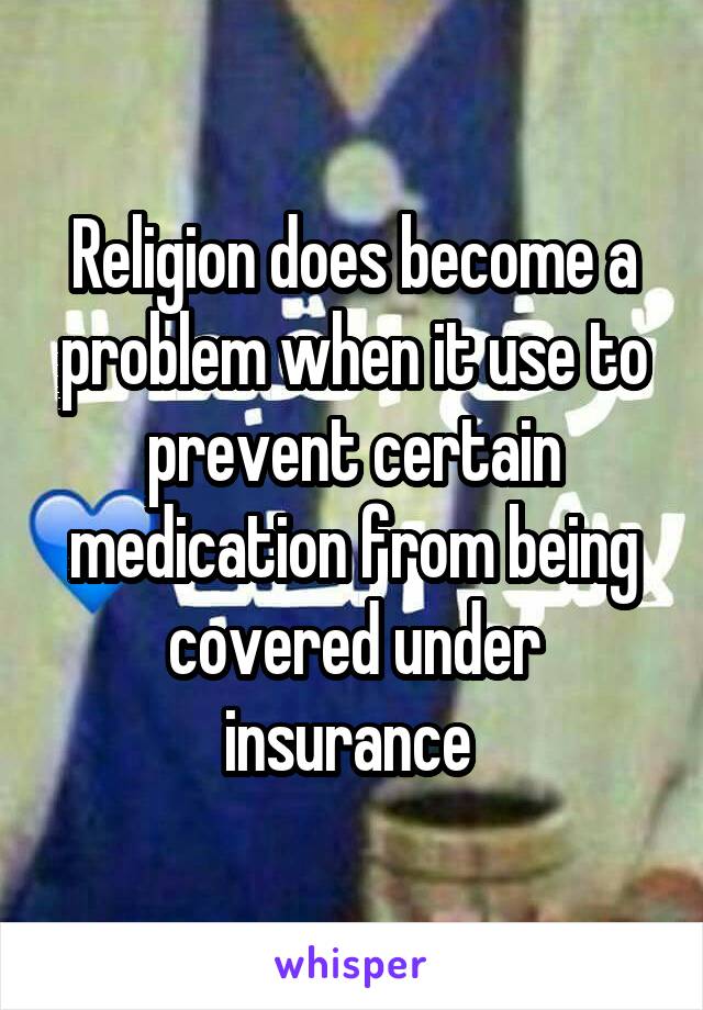 Religion does become a problem when it use to prevent certain medication from being covered under insurance 