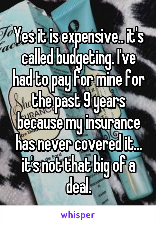 Yes it is expensive.. it's called budgeting. I've had to pay for mine for the past 9 years because my insurance has never covered it... it's not that big of a deal.