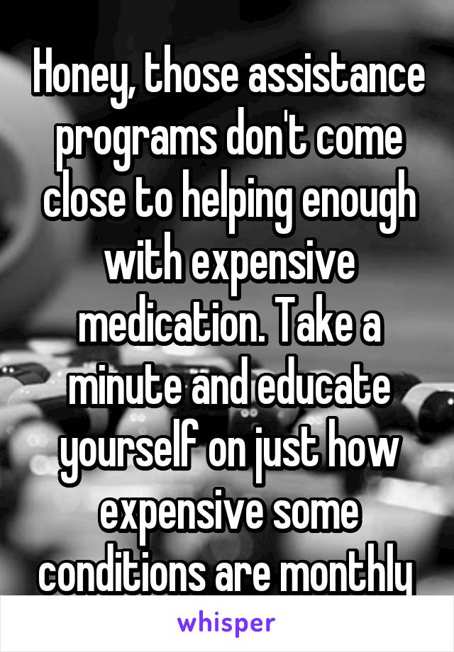 Honey, those assistance programs don't come close to helping enough with expensive medication. Take a minute and educate yourself on just how expensive some conditions are monthly 