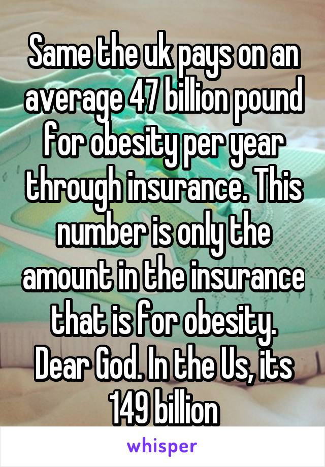 Same the uk pays on an average 47 billion pound for obesity per year through insurance. This number is only the amount in the insurance that is for obesity. Dear God. In the Us, its 149 billion