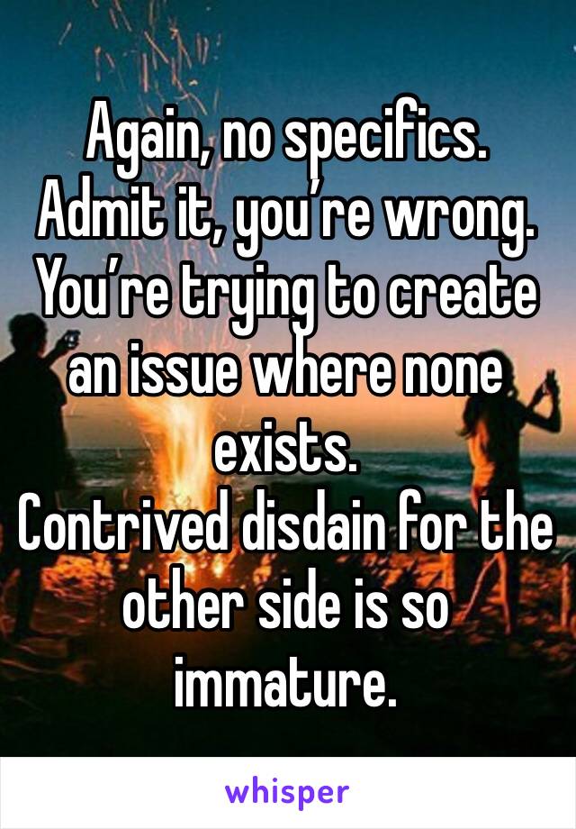 Again, no specifics. 
Admit it, you’re wrong.  You’re trying to create an issue where none exists. 
Contrived disdain for the other side is so immature. 