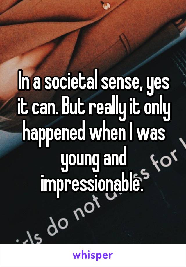 In a societal sense, yes it can. But really it only happened when I was young and impressionable. 