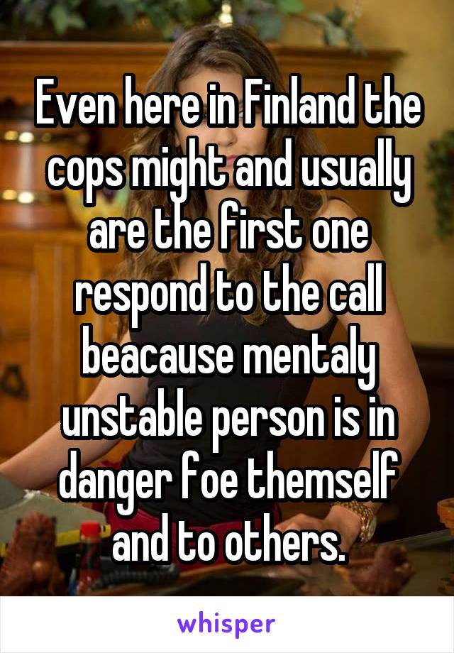 Even here in Finland the cops might and usually are the first one respond to the call beacause mentaly unstable person is in danger foe themself and to others.