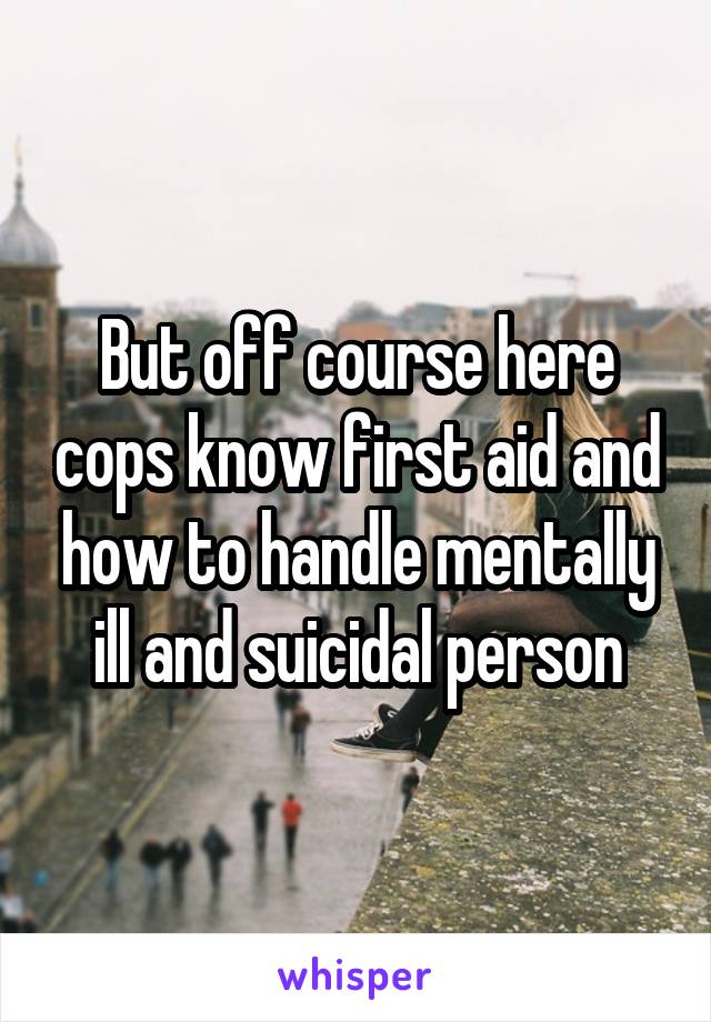 But off course here cops know first aid and how to handle mentally ill and suicidal person