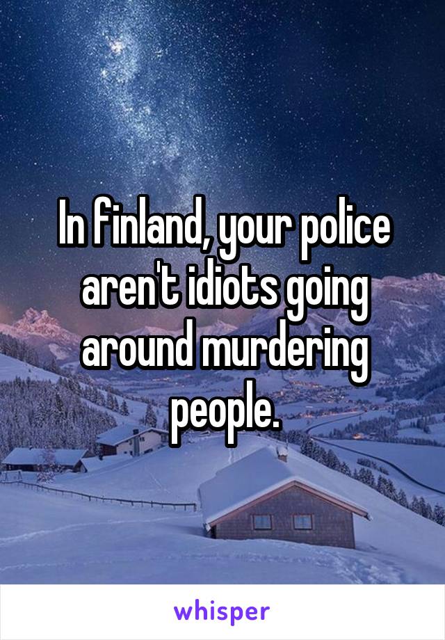 In finland, your police aren't idiots going around murdering people.