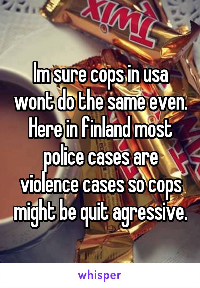 Im sure cops in usa wont do the same even.
Here in finland most police cases are violence cases so cops might be quit agressive.