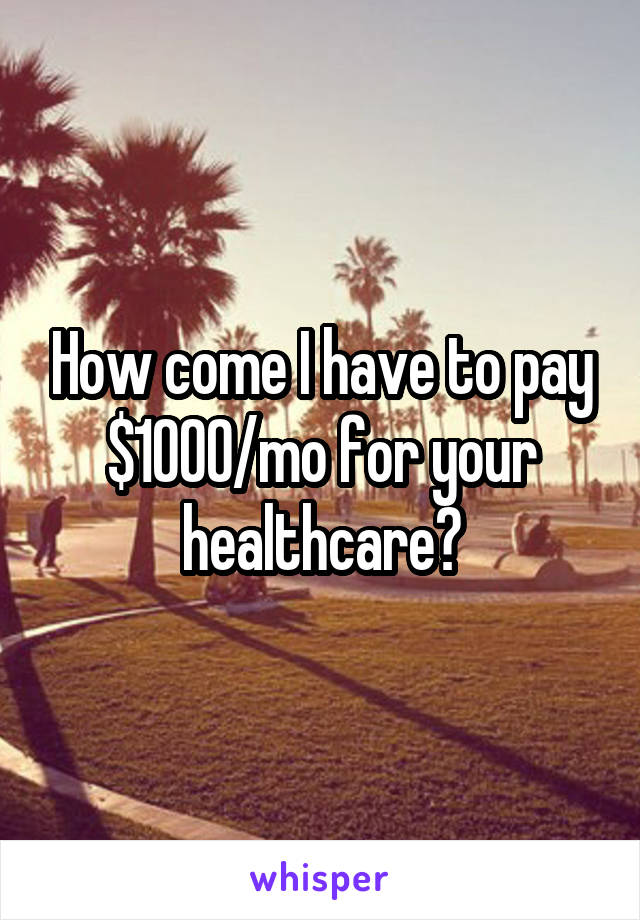 How come I have to pay $1000/mo for your healthcare?