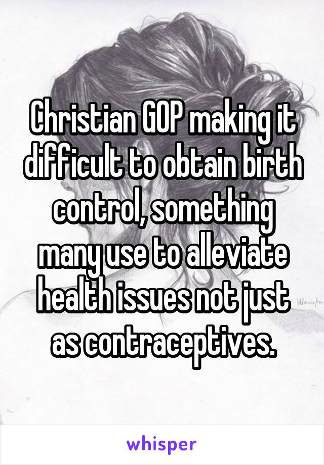 Christian GOP making it difficult to obtain birth control, something many use to alleviate health issues not just as contraceptives.