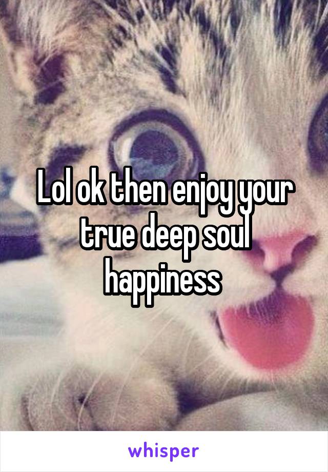 Lol ok then enjoy your true deep soul happiness 