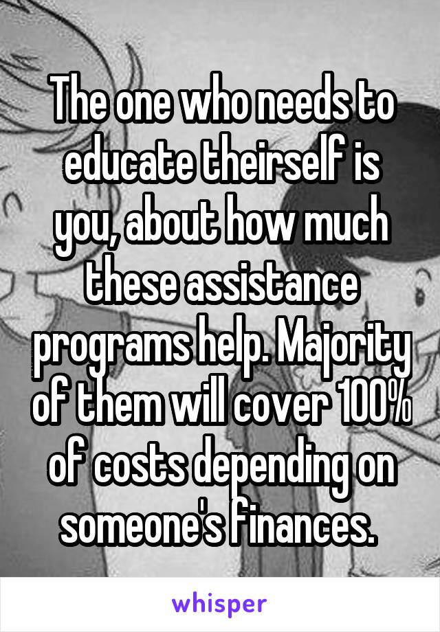 The one who needs to educate theirself is you, about how much these assistance programs help. Majority of them will cover 100% of costs depending on someone's finances. 