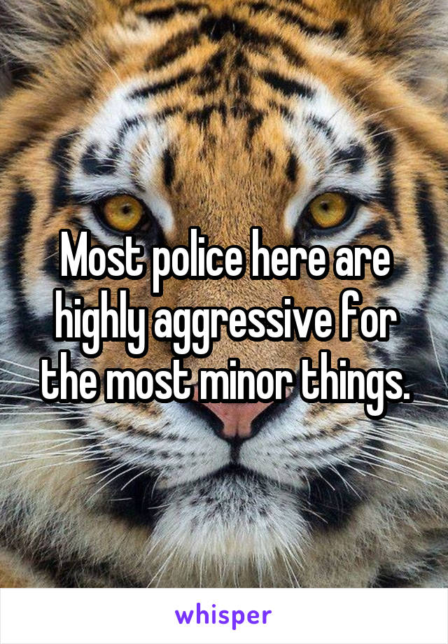 Most police here are highly aggressive for the most minor things.