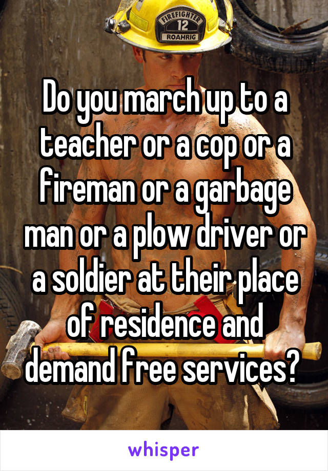 Do you march up to a teacher or a cop or a fireman or a garbage man or a plow driver or a soldier at their place of residence and demand free services? 