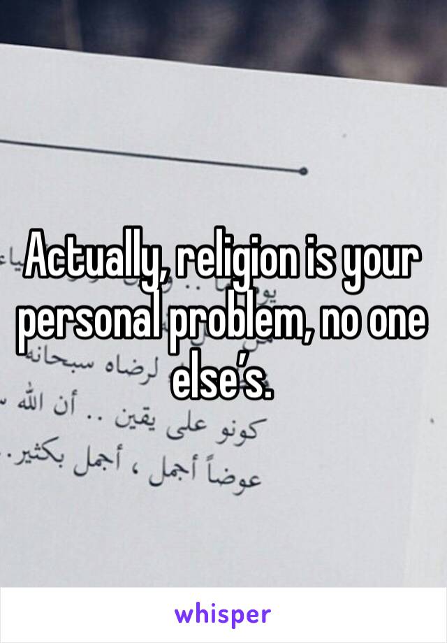 Actually, religion is your personal problem, no one else’s.