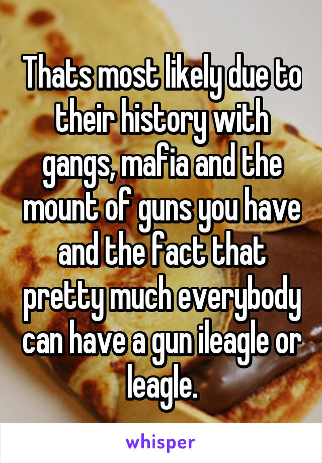 Thats most likely due to their history with gangs, mafia and the mount of guns you have and the fact that pretty much everybody can have a gun ileagle or leagle.