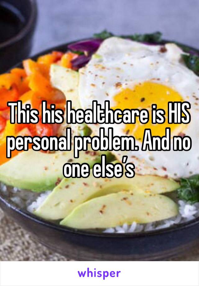 This his healthcare is HIS personal problem. And no one else’s 