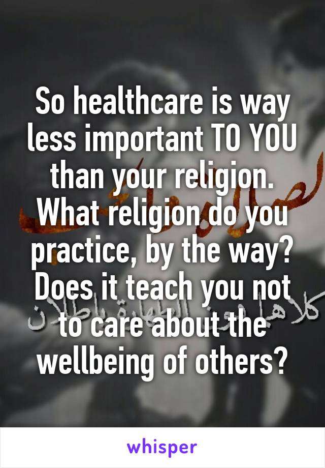 So healthcare is way less important TO YOU than your religion. What religion do you practice, by the way? Does it teach you not to care about the wellbeing of others?