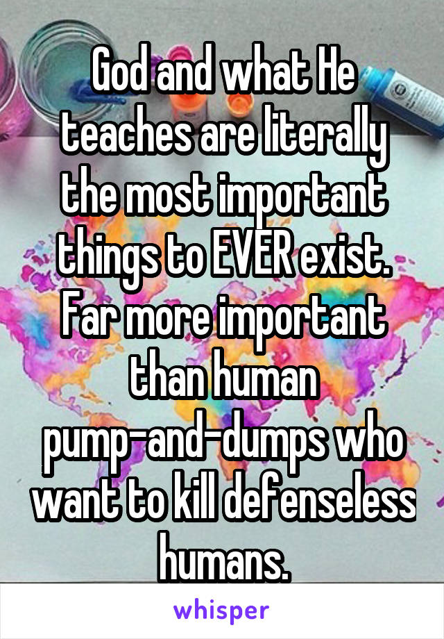 God and what He teaches are literally the most important things to EVER exist. Far more important than human pump-and-dumps who want to kill defenseless humans.