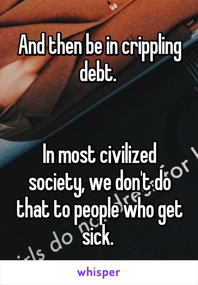 And then be in crippling debt. 


In most civilized society, we don't do that to people who get sick. 