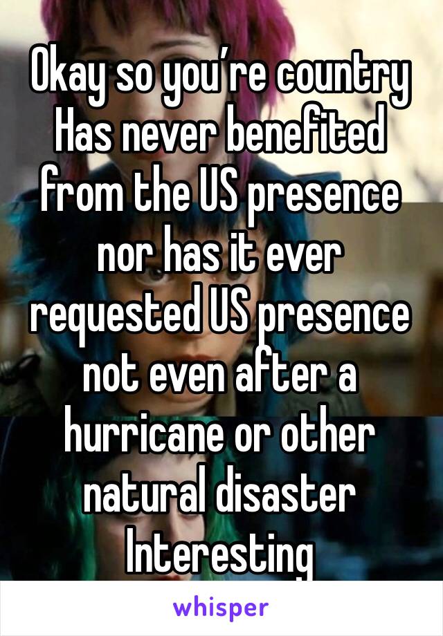 Okay so you’re country Has never benefited from the US presence nor has it ever requested US presence not even after a hurricane or other natural disaster
Interesting