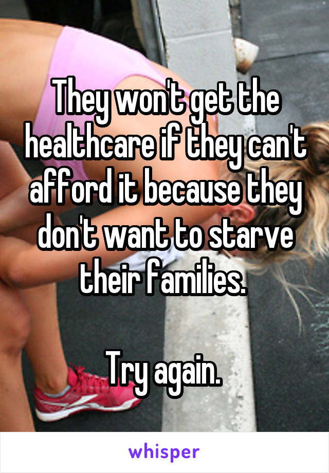 They won't get the healthcare if they can't afford it because they don't want to starve their families. 

Try again. 