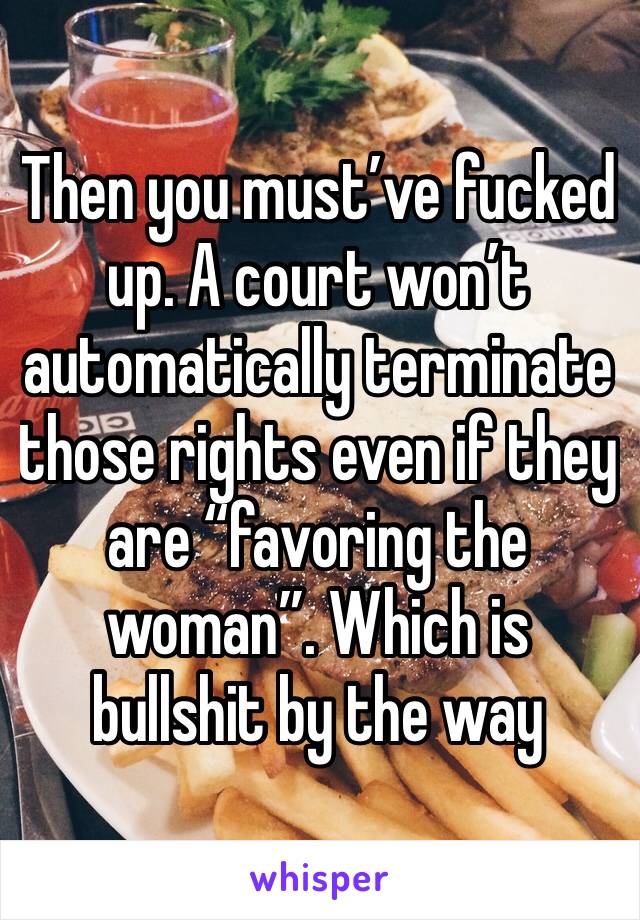 Then you must’ve fucked up. A court won’t automatically terminate those rights even if they are “favoring the woman”. Which is bullshit by the way