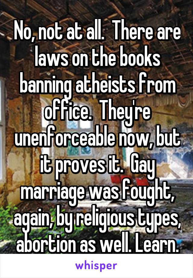 No, not at all.  There are laws on the books banning atheists from office.  They're unenforceable now, but it proves it.  Gay marriage was fought, again, by religious types, abortion as well. Learn.