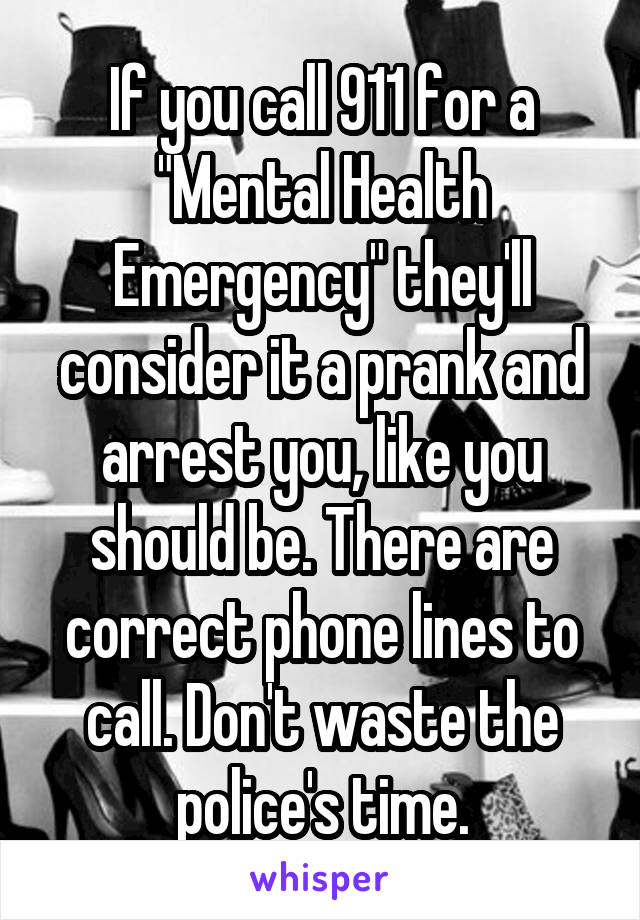 If you call 911 for a "Mental Health Emergency" they'll consider it a prank and arrest you, like you should be. There are correct phone lines to call. Don't waste the police's time.