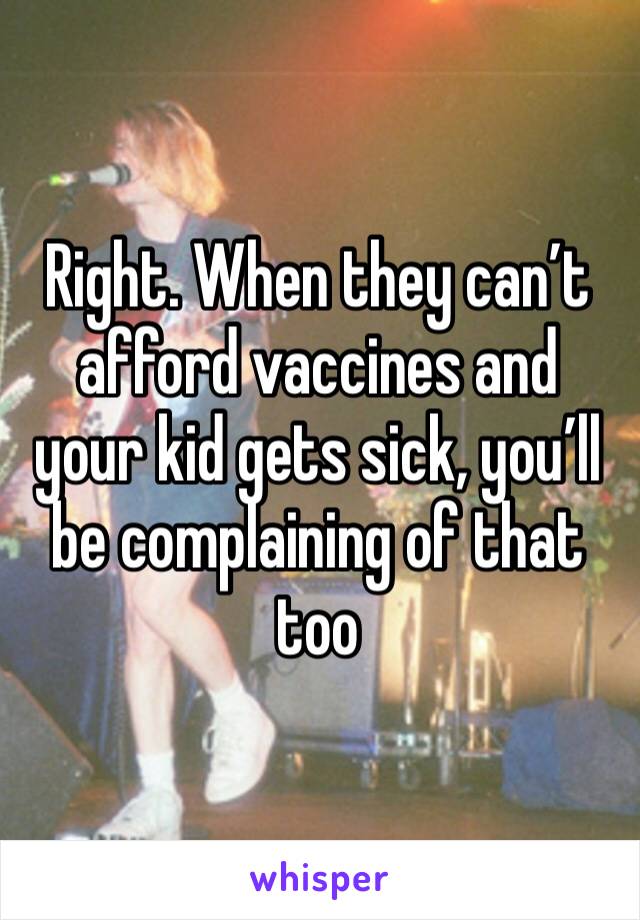 Right. When they can’t afford vaccines and your kid gets sick, you’ll be complaining of that too