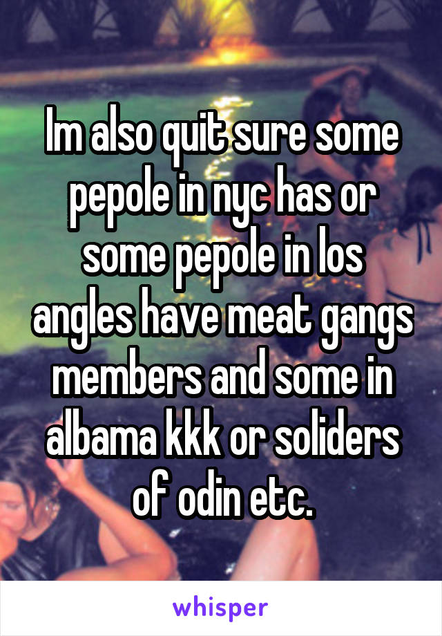 Im also quit sure some pepole in nyc has or some pepole in los angles have meat gangs members and some in albama kkk or soliders of odin etc.