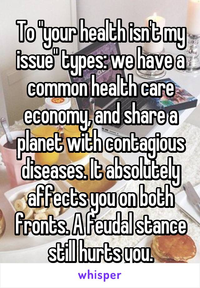 To "your health isn't my issue" types: we have a common health care economy, and share a planet with contagious diseases. It absolutely affects you on both fronts. A feudal stance still hurts you.