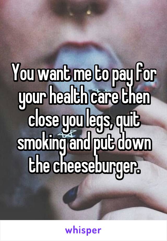 You want me to pay for your health care then close you legs, quit smoking and put down the cheeseburger.