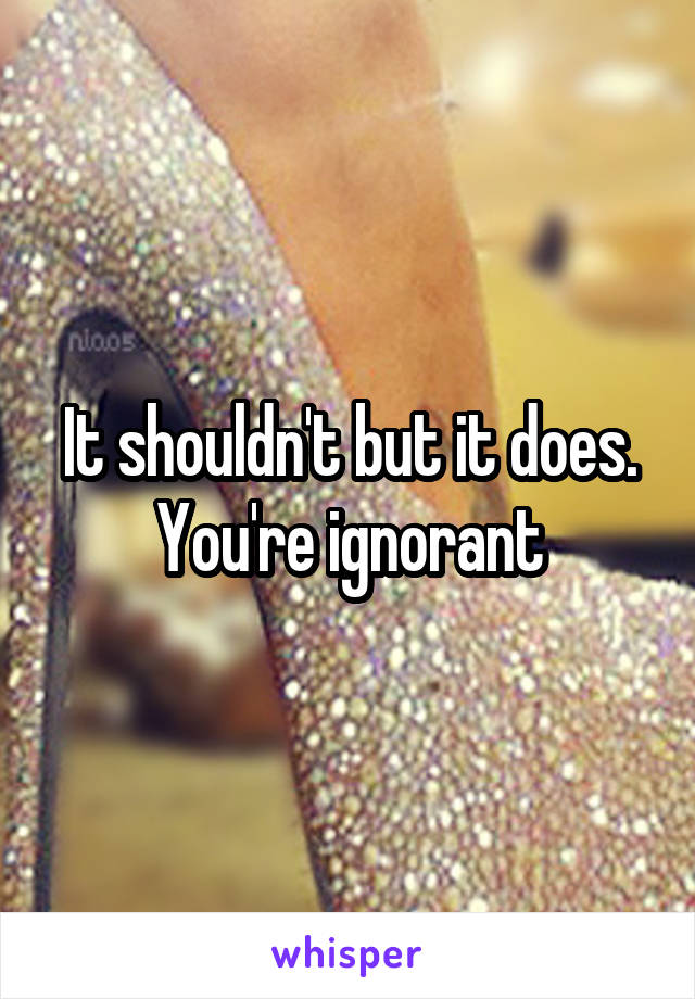 It shouldn't but it does. You're ignorant