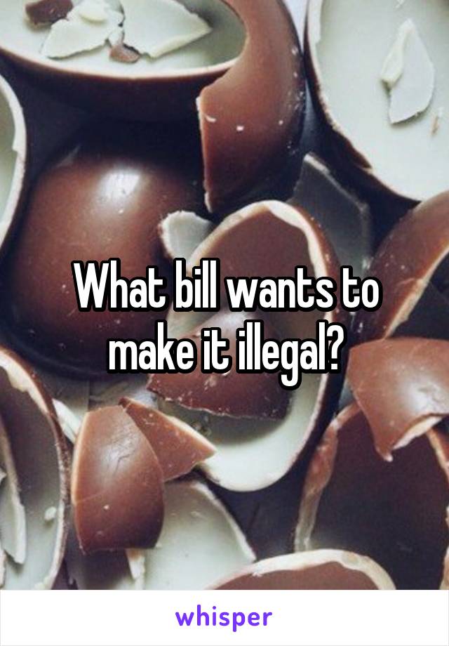 What bill wants to make it illegal?