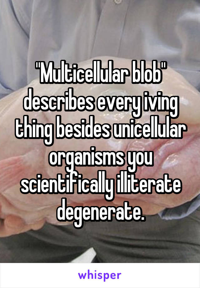 "Multicellular blob" describes every iving thing besides unicellular organisms you scientifically illiterate degenerate.