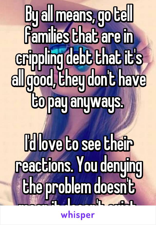 By all means, go tell families that are in crippling debt that it's all good, they don't have to pay anyways. 

I'd love to see their reactions. You denying the problem doesn't mean it doesn't exist.