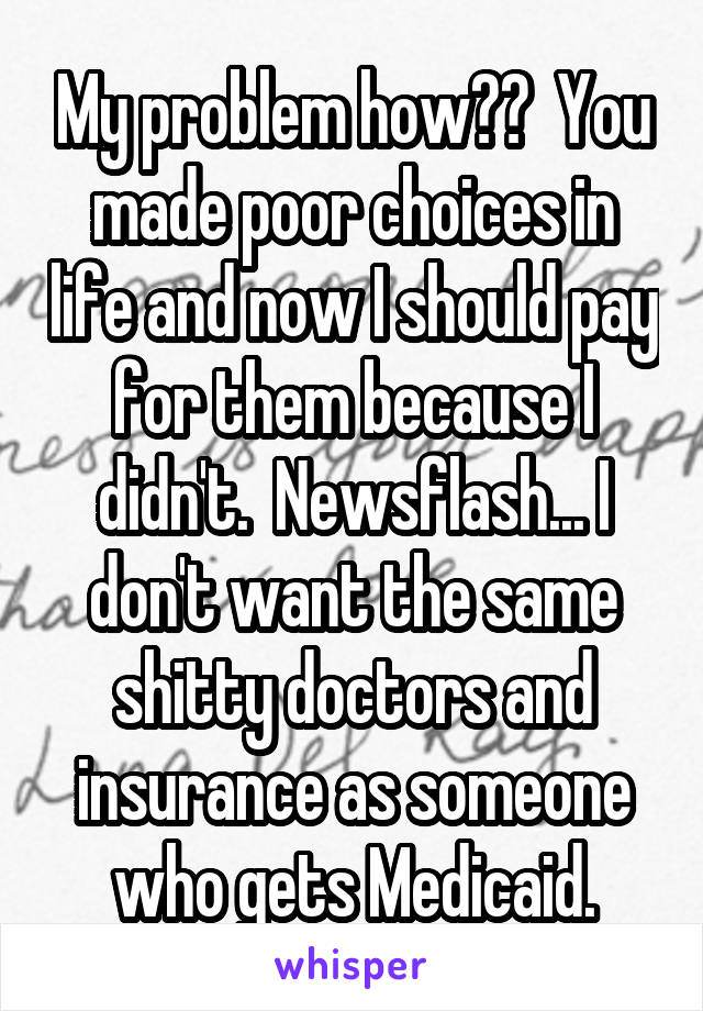 My problem how??  You made poor choices in life and now I should pay for them because I didn't.  Newsflash... I don't want the same shitty doctors and insurance as someone who gets Medicaid.