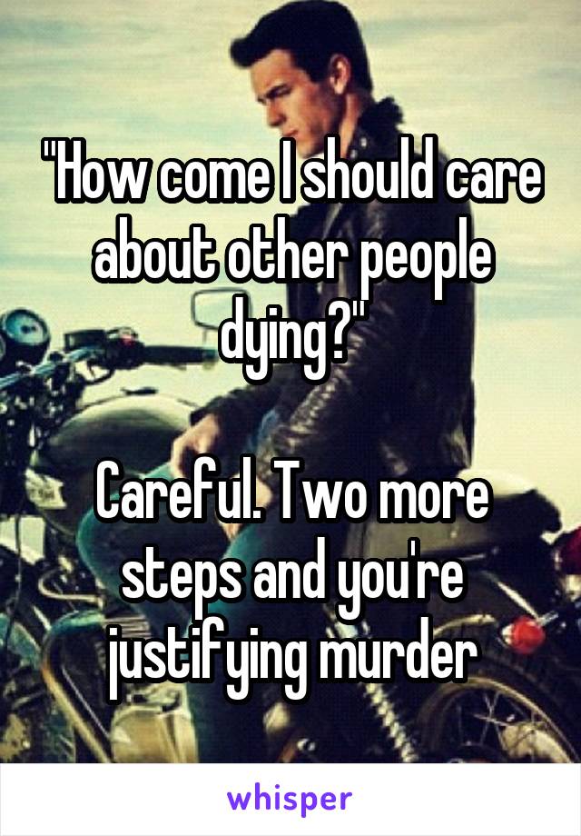 "How come I should care about other people dying?"

Careful. Two more steps and you're justifying murder