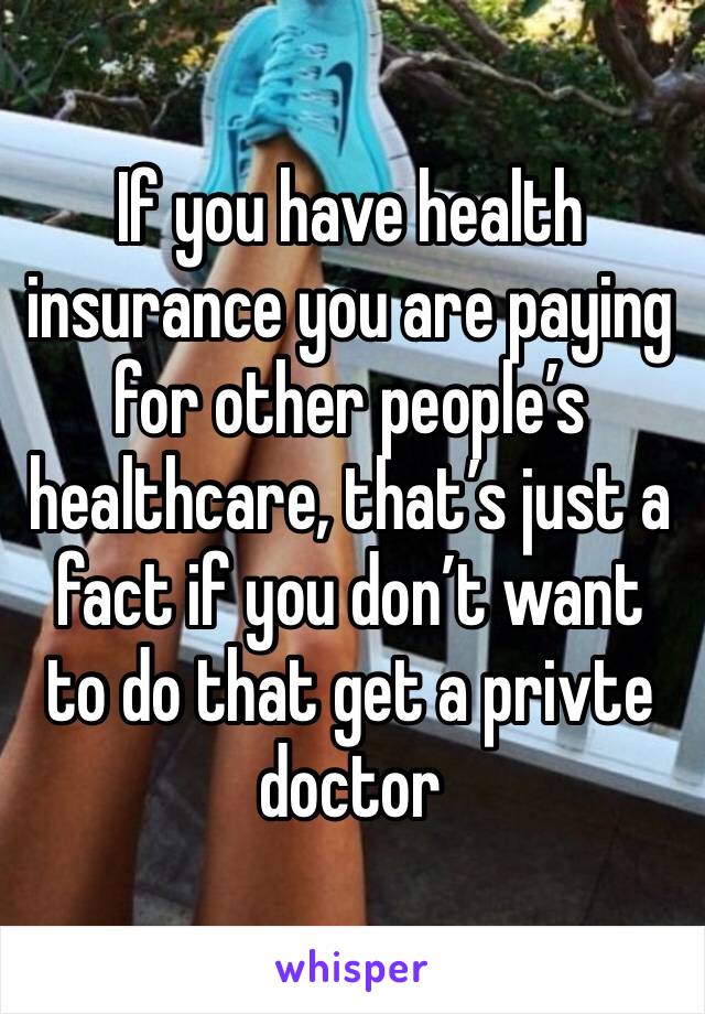 If you have health insurance you are paying for other people’s healthcare, that’s just a fact if you don’t want to do that get a privte doctor