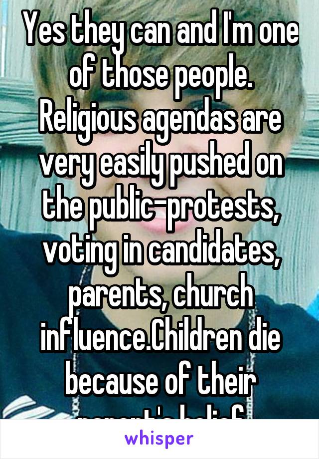 Yes they can and I'm one of those people. Religious agendas are very easily pushed on the public-protests, voting in candidates, parents, church influence.Children die because of their parent's belief