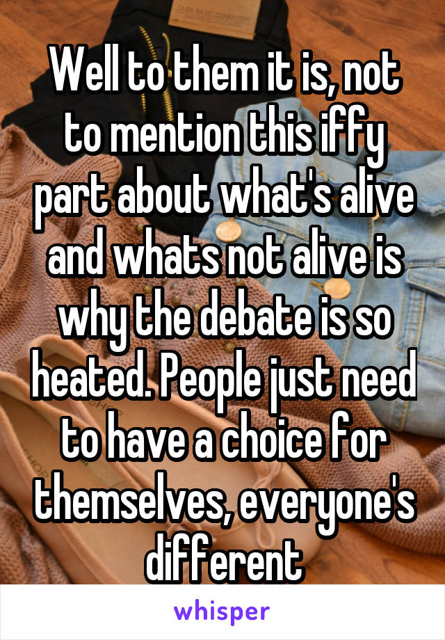 Well to them it is, not to mention this iffy part about what's alive and whats not alive is why the debate is so heated. People just need to have a choice for themselves, everyone's different