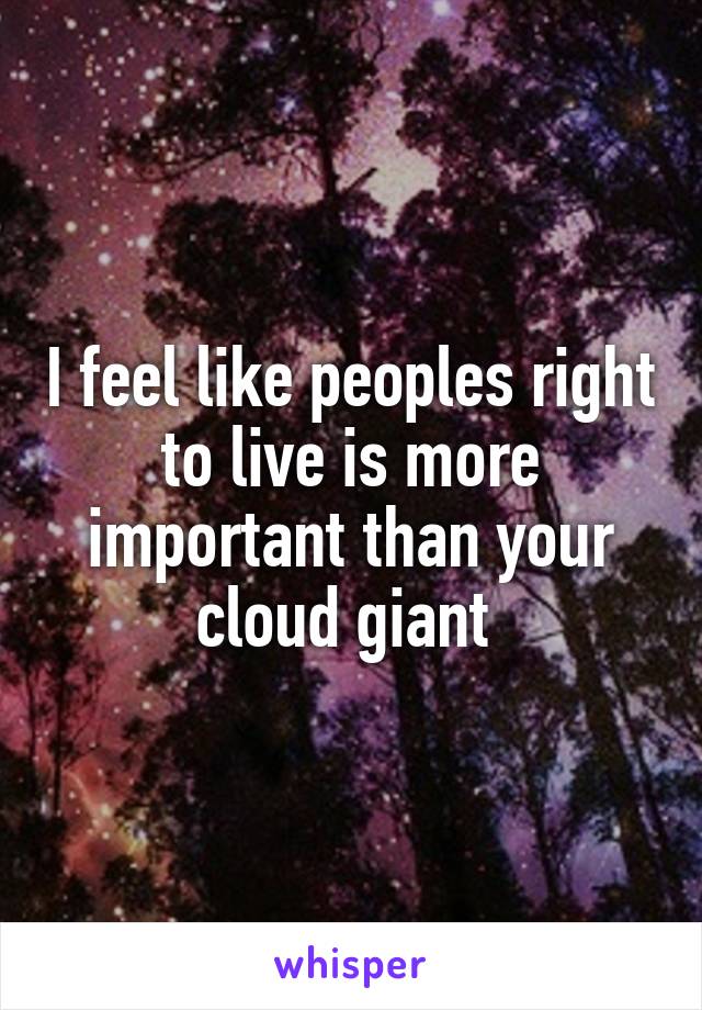 I feel like peoples right to live is more important than your cloud giant 