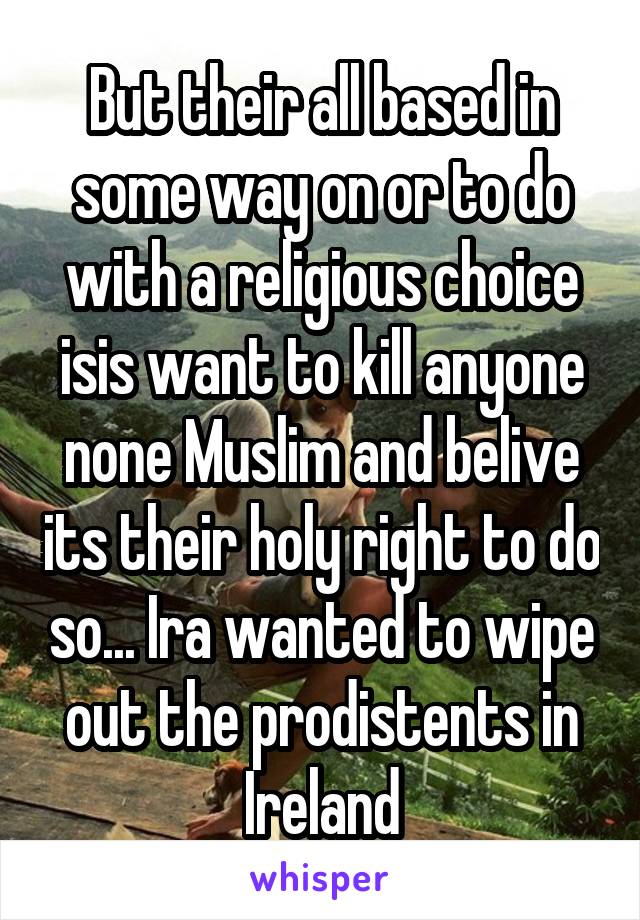 But their all based in some way on or to do with a religious choice isis want to kill anyone none Muslim and belive its their holy right to do so... Ira wanted to wipe out the prodistents in Ireland