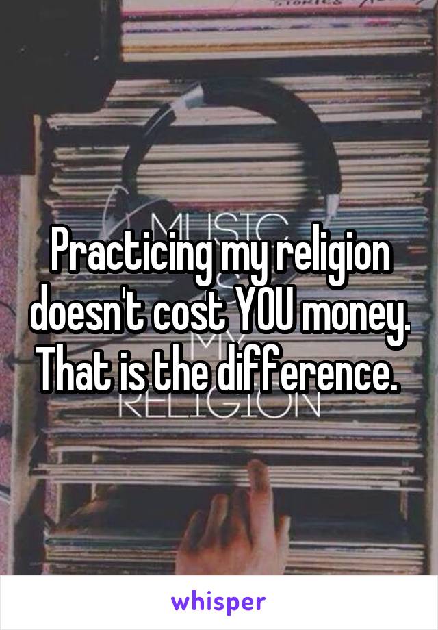 Practicing my religion doesn't cost YOU money. That is the difference. 