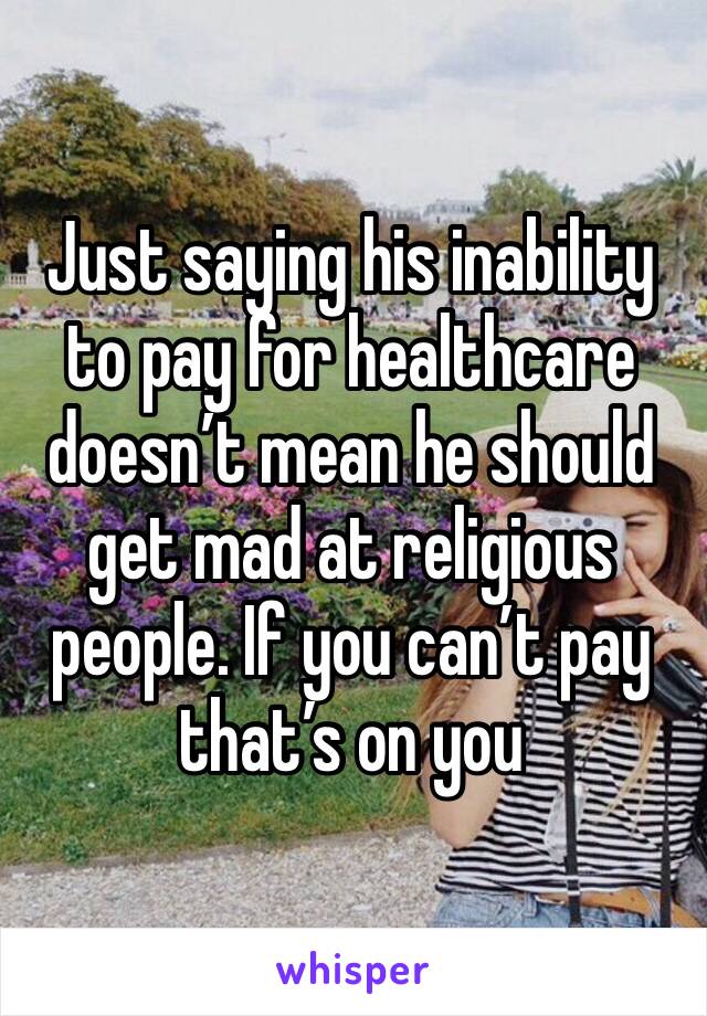 Just saying his inability to pay for healthcare doesn’t mean he should get mad at religious people. If you can’t pay that’s on you 