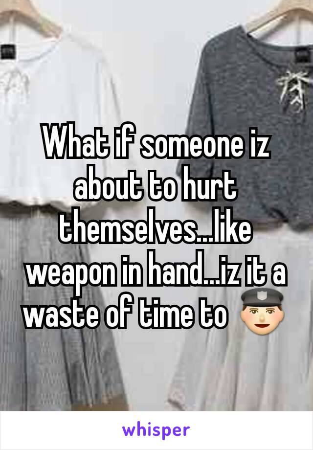 What if someone iz about to hurt themselves...like weapon in hand...iz it a waste of time to 👮